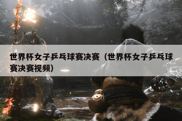 世界杯女子乒乓球赛决赛（世界杯女子乒乓球赛决赛视频）