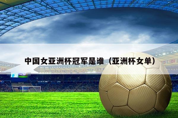 中国女亚洲杯冠军是谁(亚洲杯女单)