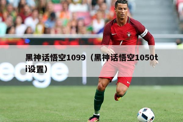 黑神话悟空1099（黑神话悟空1050ti设置）