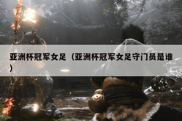 亚洲杯冠军女足(亚洲杯冠军女足守门员是谁)