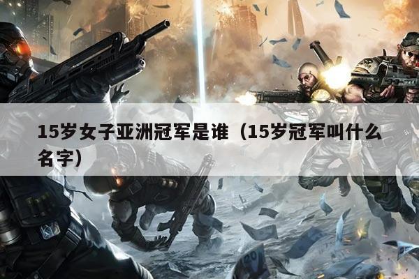 15岁女子亚洲冠军是谁(15岁冠军叫什么名字)