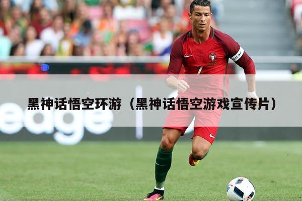 黑神话悟空环游（黑神话悟空游戏宣传片）