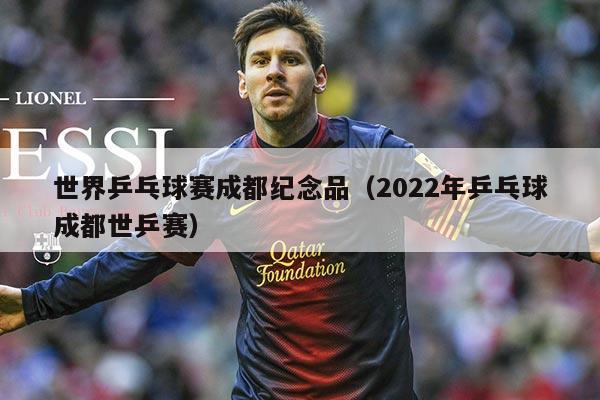 世界乒乓球赛成都纪念品（2022年乒乓球成都世乒赛）