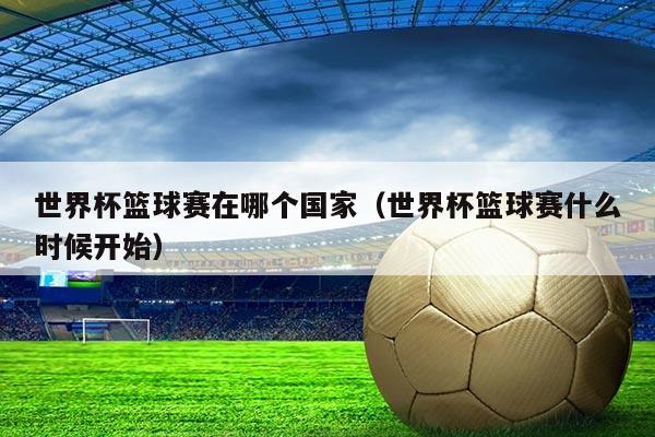 世界杯篮球赛在哪个国家(世界杯篮球赛什么时候开始)