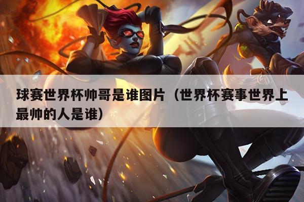 球赛世界杯帅哥是谁图片(世界杯赛事世界上最帅的人是谁)