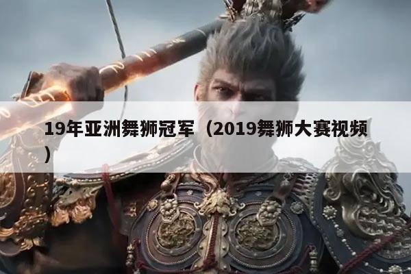 19年亚洲舞狮冠军(2019舞狮大赛视频)