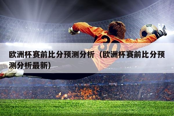 欧洲杯赛前比分预测分析(欧洲杯赛前比分预测分析最新)