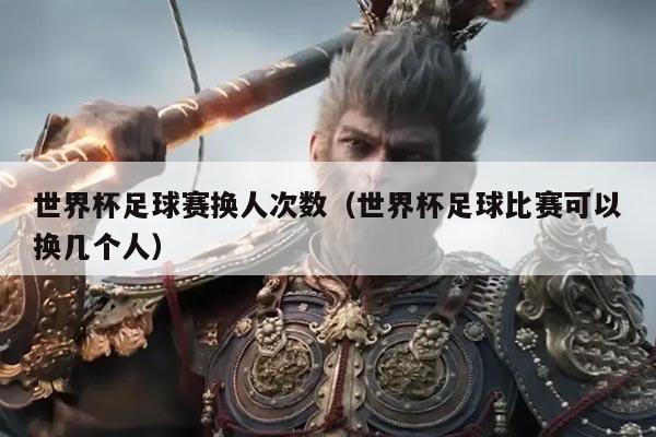 世界杯足球赛换人次数（世界杯足球比赛可以换几个人）