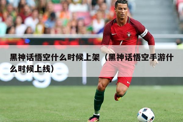 黑神话悟空什么时候上架（黑神话悟空手游什么时候上线）