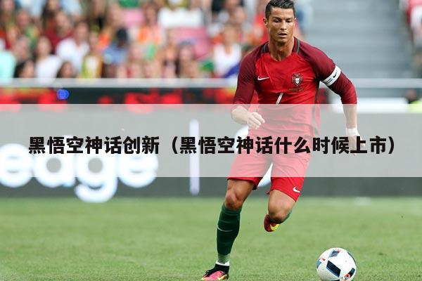黑悟空神话创新（黑悟空神话什么时候上市）
