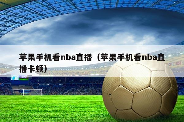 苹果手机看nba直播（苹果手机看nba直播卡顿）