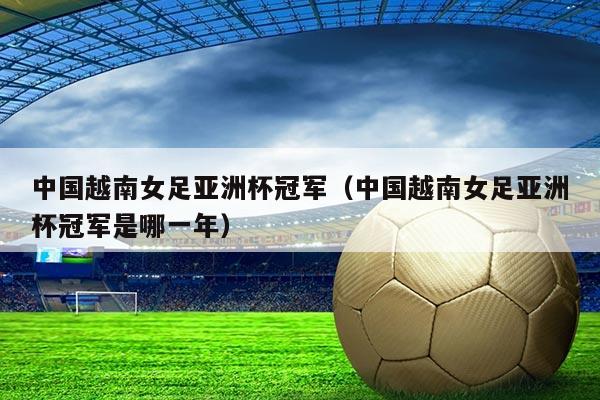 中国越南女足亚洲杯冠军(中国越南女足亚洲杯冠军是哪一年)