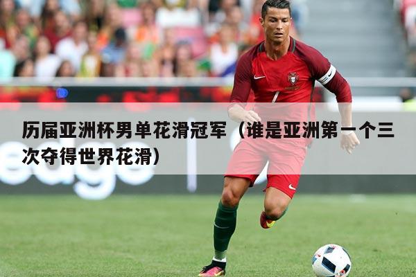 历届亚洲杯男单花滑冠军（谁是亚洲第一个三次夺得世界花滑）