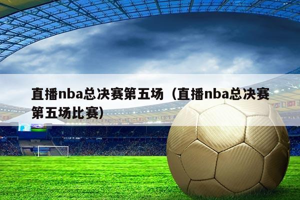 直播nba总决赛第五场(直播nba总决赛第五场比赛)