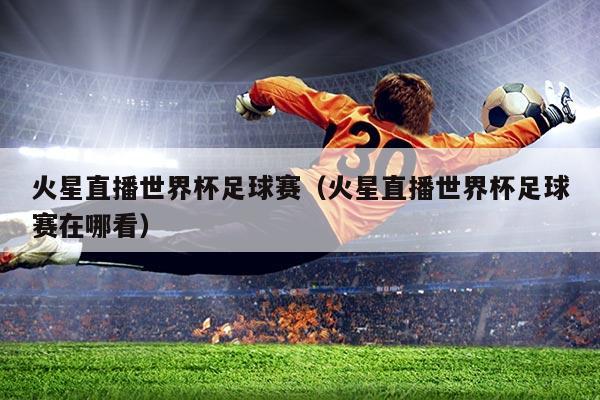 火星直播世界杯足球赛(火星直播世界杯足球赛在哪看)