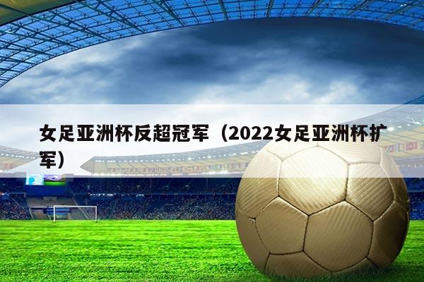 女足亚洲杯反超冠军（2022女足亚洲杯扩军）
