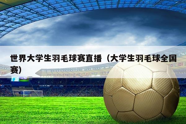 世界大学生羽毛球赛直播（大学生羽毛球全国赛）