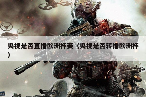 央视是否直播欧洲杯赛(央视是否转播欧洲杯)