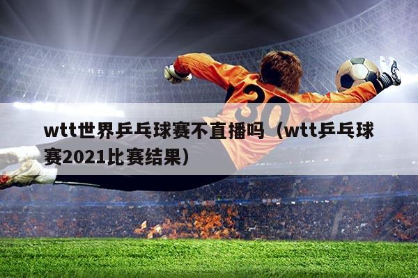 wtt世界乒乓球赛不直播吗（wtt乒乓球赛2021比赛结果）