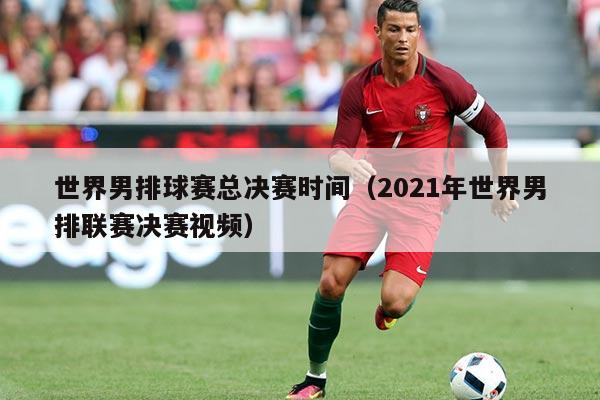 世界男排球赛总决赛时间（2021年世界男排联赛决赛视频）