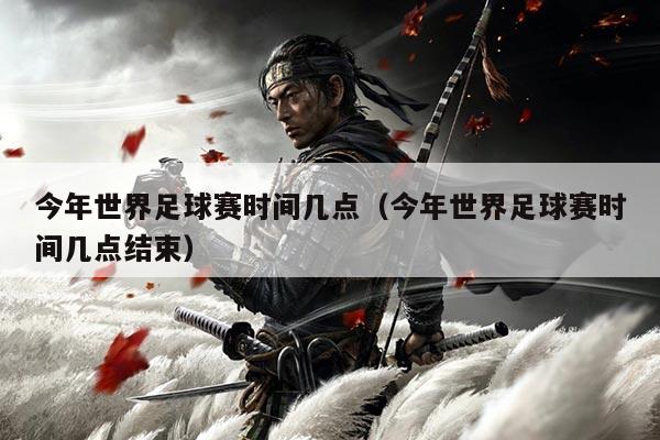 今年世界足球赛时间几点（今年世界足球赛时间几点结束）