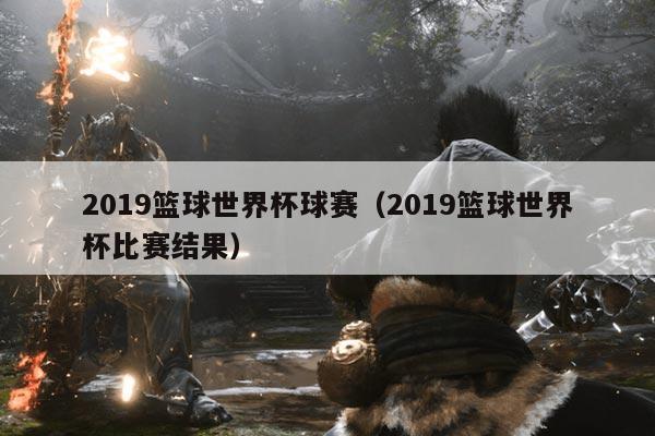 2019篮球世界杯球赛（2019篮球世界杯比赛结果）