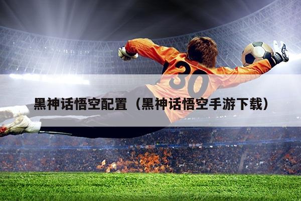 黑神话悟空配置（黑神话悟空手游下载）