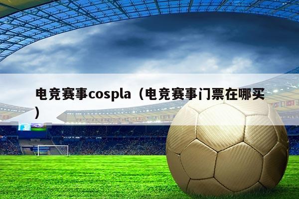 电竞赛事cospla(电竞赛事门票在哪买)