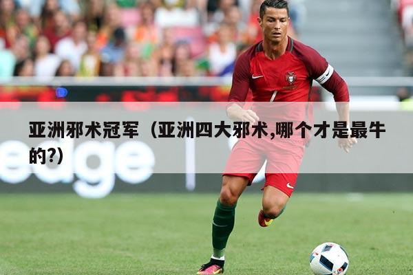 亚洲邪术冠军(亚洲四大邪术,哪个才是最牛的?)