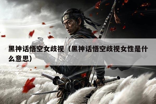 黑神话悟空女歧视(黑神话悟空歧视女性是什么意思)