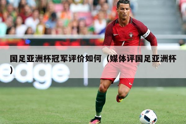 国足亚洲杯冠军评价如何(媒体评国足亚洲杯)