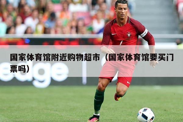 国家体育馆附近购物超市（国家体育馆要买门票吗）
