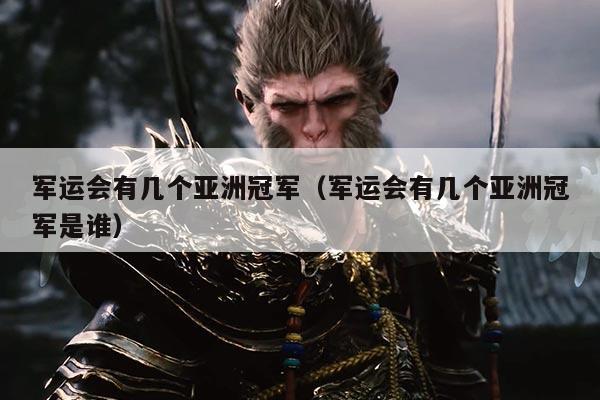 军运会有几个亚洲冠军(军运会有几个亚洲冠军是谁)