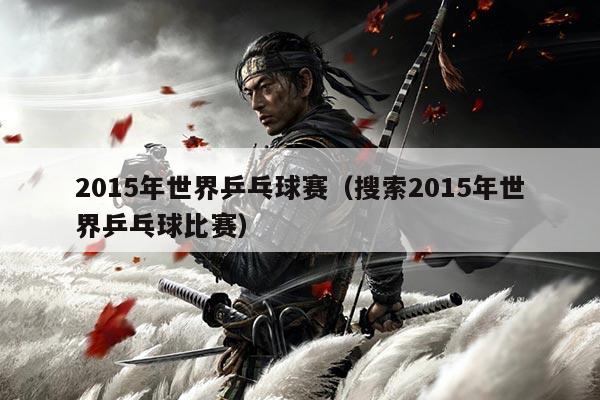 2015年世界乒乓球赛(搜索2015年世界乒乓球比赛)