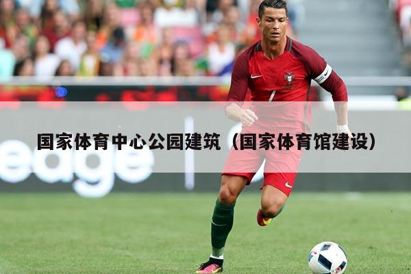 国家体育中心公园建筑(国家体育馆建设)