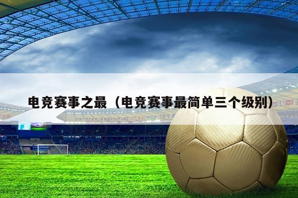 电竞赛事之最(电竞赛事最简单三个级别)