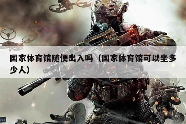 国家体育馆随便出入吗(国家体育馆可以坐多少人)
