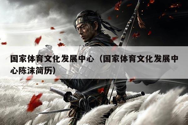 国家体育文化发展中心（国家体育文化发展中心陈沫简历）