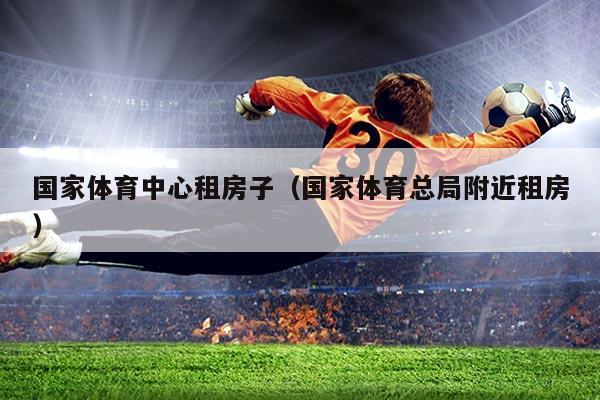 国家体育中心租房子(国家体育总局附近租房)