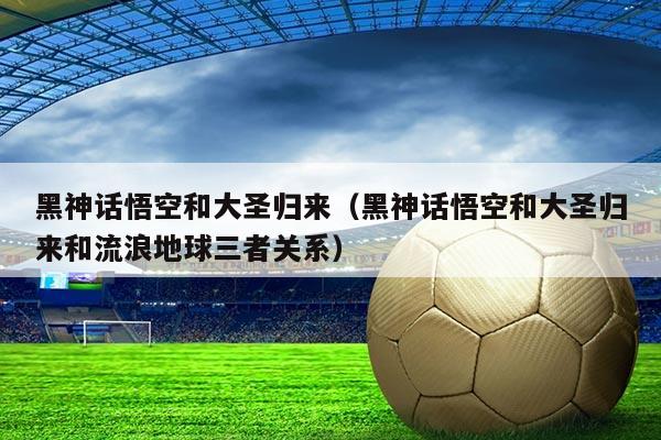 黑神话悟空和大圣归来（黑神话悟空和大圣归来和流浪地球三者关系）