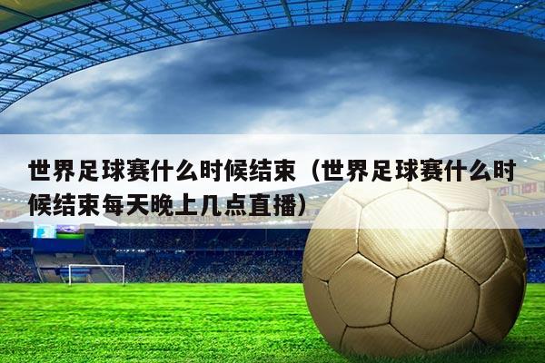 世界足球赛什么时候结束(世界足球赛什么时候结束每天晚上几点直播)