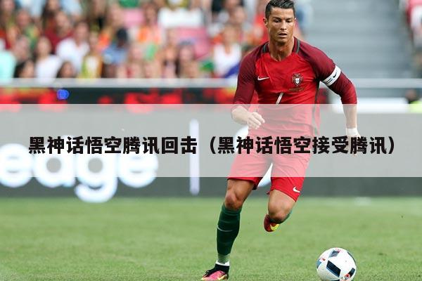 黑神话悟空腾讯回击(黑神话悟空接受腾讯)