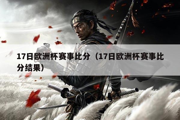 17日欧洲杯赛事比分（17日欧洲杯赛事比分结果）