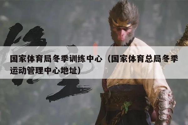 国家体育局冬季训练中心（国家体育总局冬季运动管理中心地址）