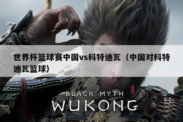 世界杯篮球赛中国vs科特迪瓦（中国对科特迪瓦篮球）