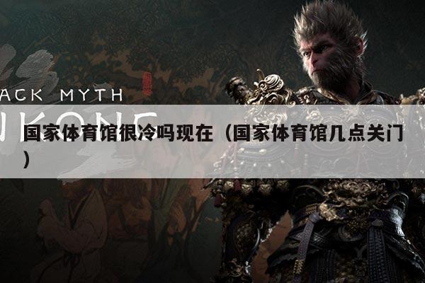 国家体育馆很冷吗现在（国家体育馆几点关门）