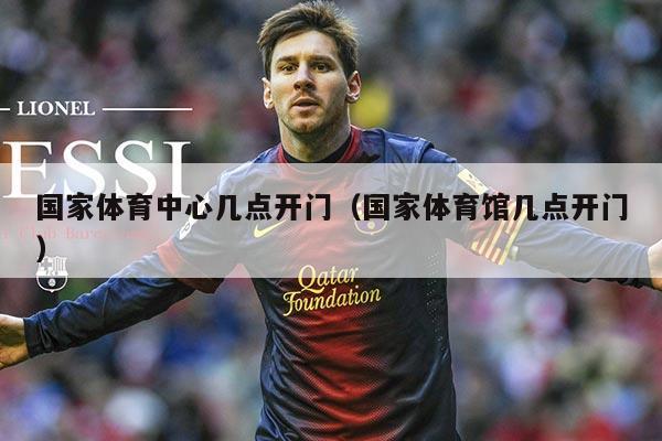 国家体育中心几点开门（国家体育馆几点开门）