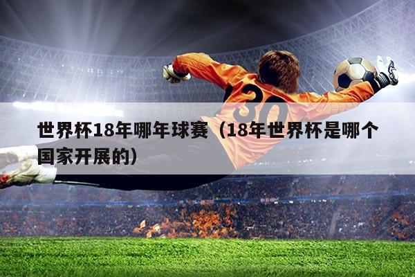 世界杯18年哪年球赛(18年世界杯是哪个国家开展的)