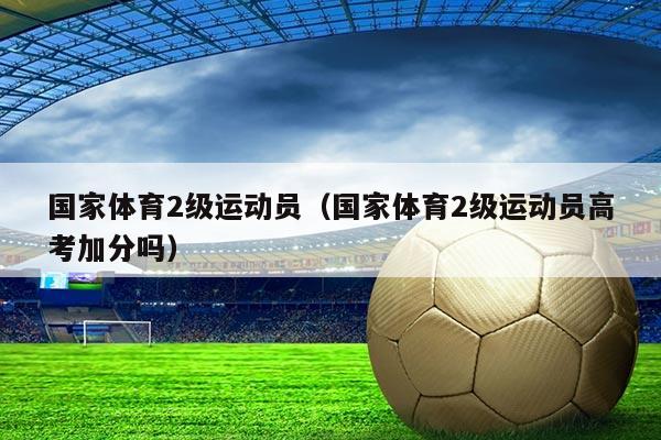 国家体育2级运动员(国家体育2级运动员高考加分吗)
