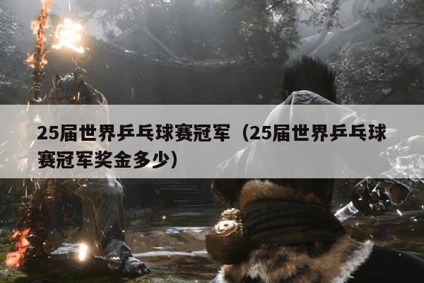 25届世界乒乓球赛冠军（25届世界乒乓球赛冠军奖金多少）